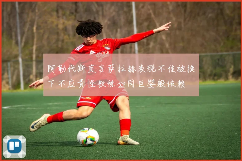 阿勒代斯直言萨拉赫表现不佳被换下不应责怪教练如同巨婴般依赖