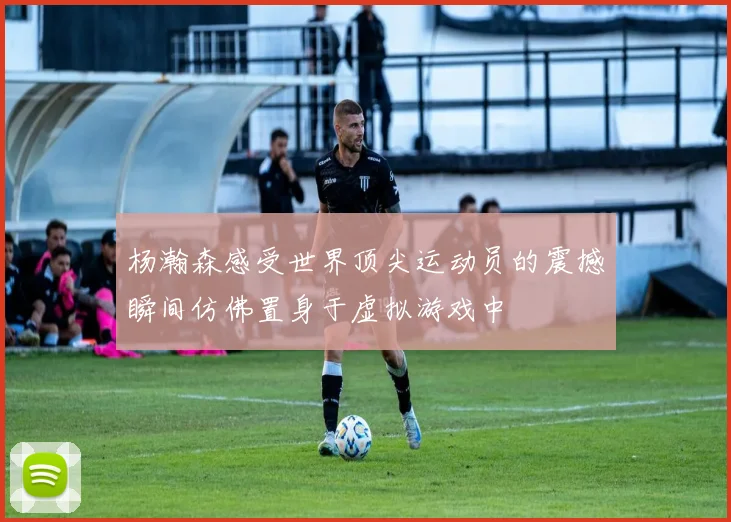 杨瀚森感受世界顶尖运动员的震撼瞬间仿佛置身于虚拟游戏中