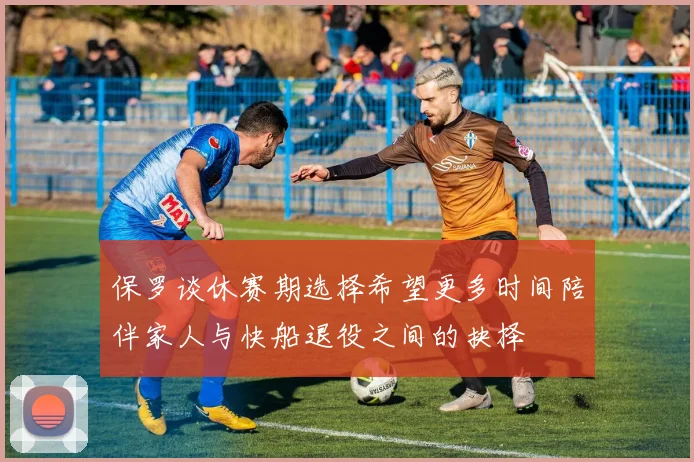 保罗谈休赛期选择希望更多时间陪伴家人与快船退役之间的抉择