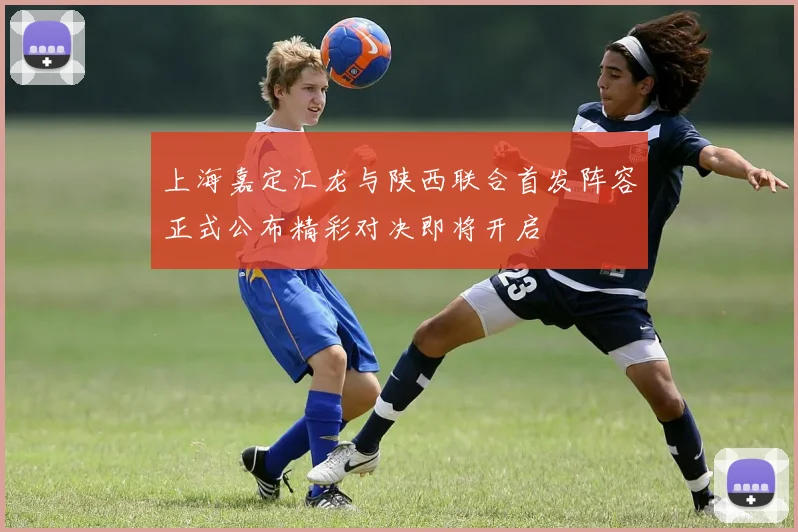 上海嘉定汇龙与陕西联合首发阵容正式公布精彩对决即将开启