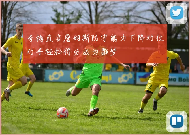 夸梅直言詹姆斯防守能力下降对位对手轻松得分成为噩梦