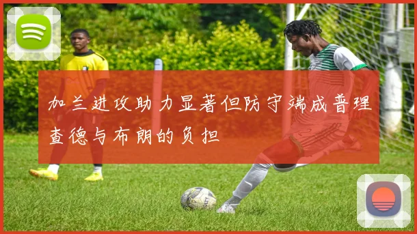 加兰进攻助力显著但防守端成普理查德与布朗的负担