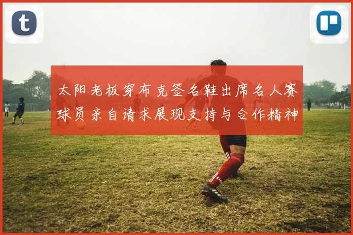 太阳老板穿布克签名鞋出席名人赛球员亲自请求展现支持与合作精神