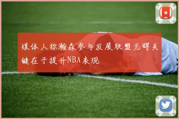 媒体人称瀚森参与发展联盟无碍关键在于提升NBA表现