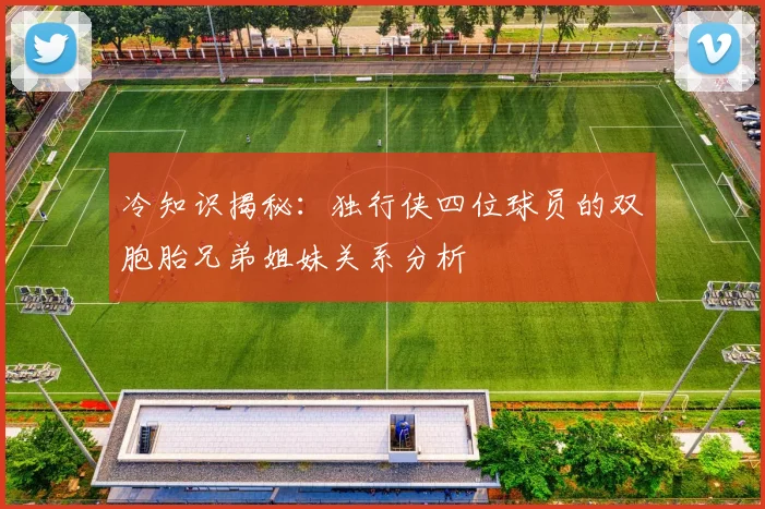 冷知识揭秘：独行侠四位球员的双胞胎兄弟姐妹关系分析