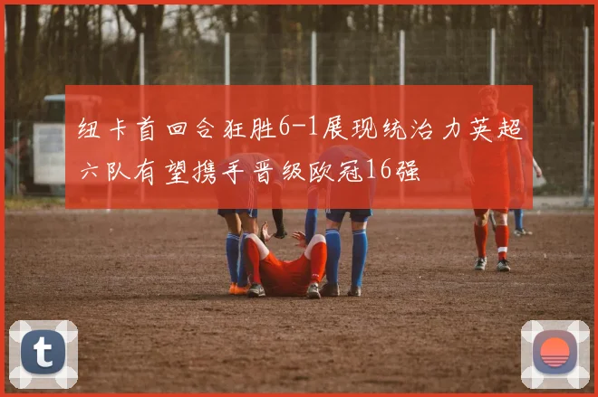 纽卡首回合狂胜6-1展现统治力英超六队有望携手晋级欧冠16强