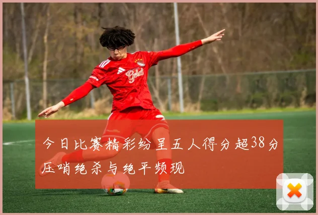 今日比赛精彩纷呈五人得分超38分压哨绝杀与绝平频现