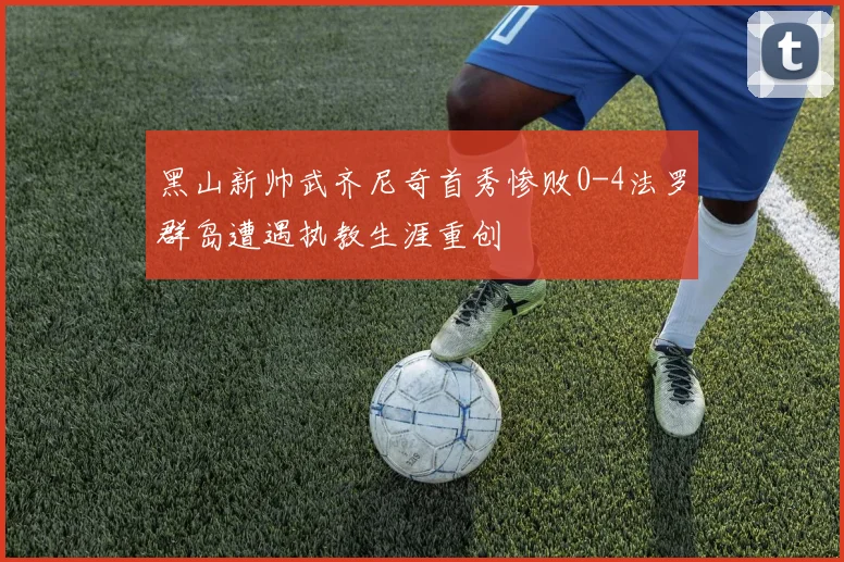 黑山新帅武齐尼奇首秀惨败0-4法罗群岛遭遇执教生涯重创