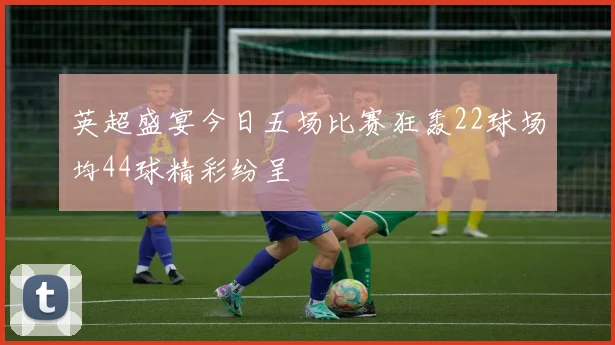 英超盛宴今日五场比赛狂轰22球场均44球精彩纷呈