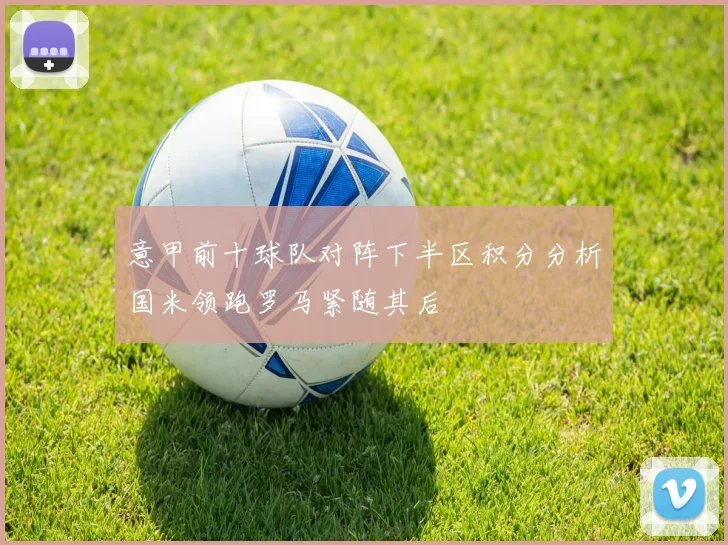 意甲前十球队对阵下半区积分分析国米领跑罗马紧随其后