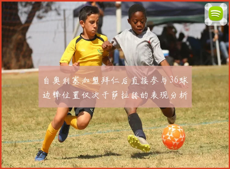 自奥利塞加盟拜仁后直接参与36球边锋位置仅次于萨拉赫的表现分析