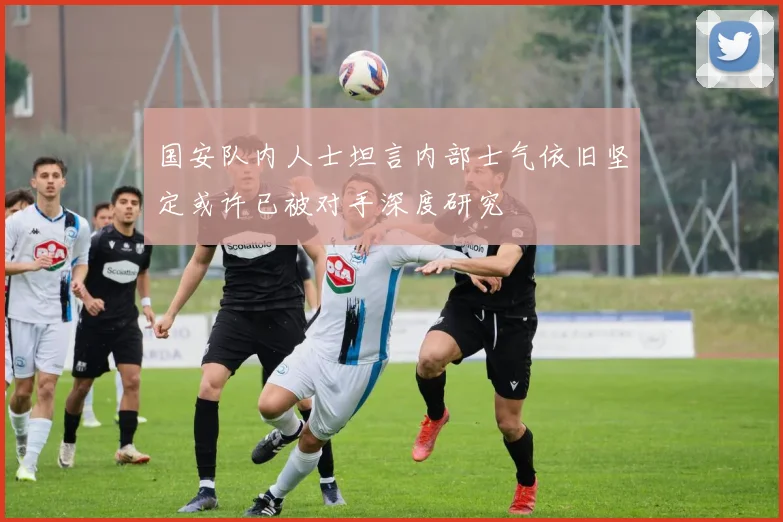 国安队内人士坦言内部士气依旧坚定或许已被对手深度研究