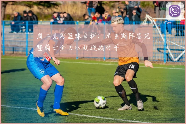 周二竞彩篮球分析：尼克斯阵容完整骑士全力以赴迎战对手