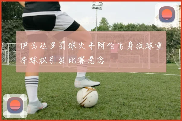 伊戈达罗罚球失手阿伦飞身救球重夺球权引发比赛悬念