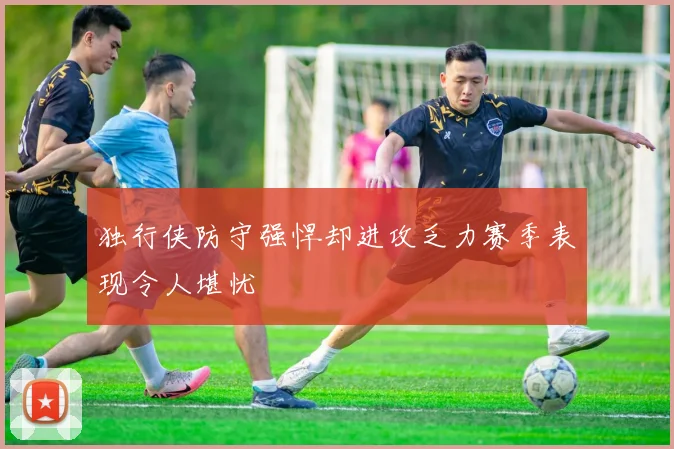 独行侠防守强悍却进攻乏力赛季表现令人堪忧