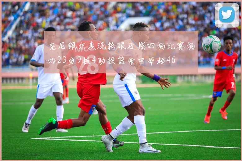 克尼佩尔表现抢眼近期四场比赛场均23分9板4助投篮命中率超46