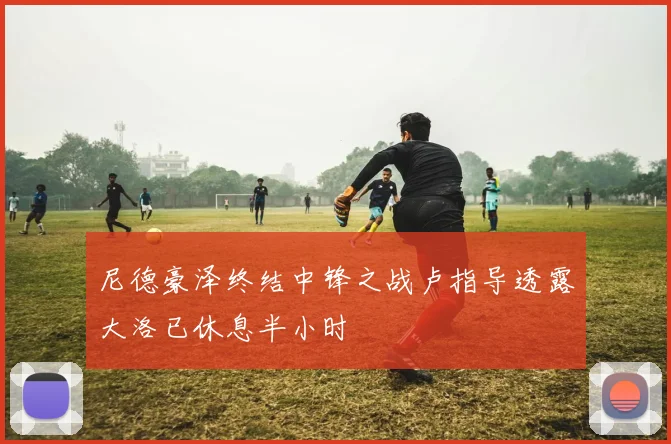 尼德豪泽终结中锋之战卢指导透露大洛已休息半小时