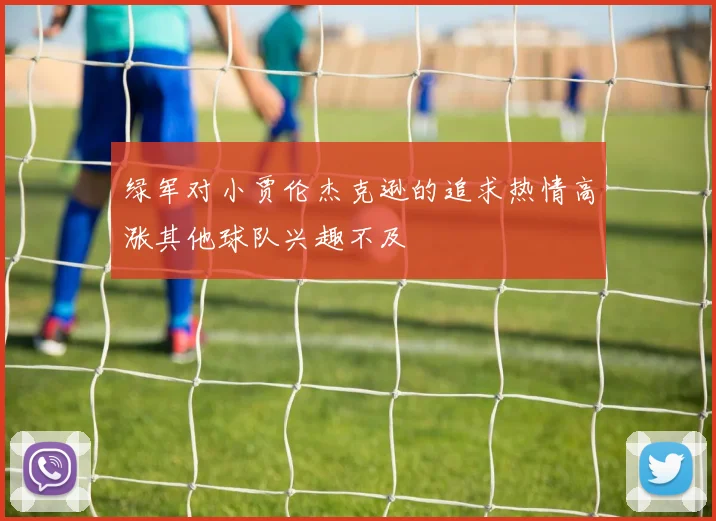 绿军对小贾伦杰克逊的追求热情高涨其他球队兴趣不及